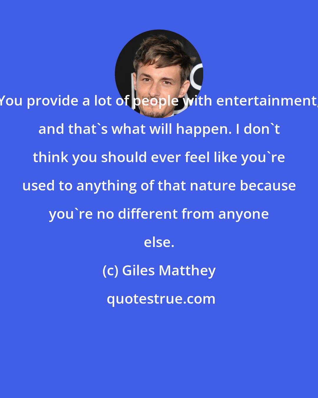 Giles Matthey: You provide a lot of people with entertainment, and that's what will happen. I don't think you should ever feel like you're used to anything of that nature because you're no different from anyone else.