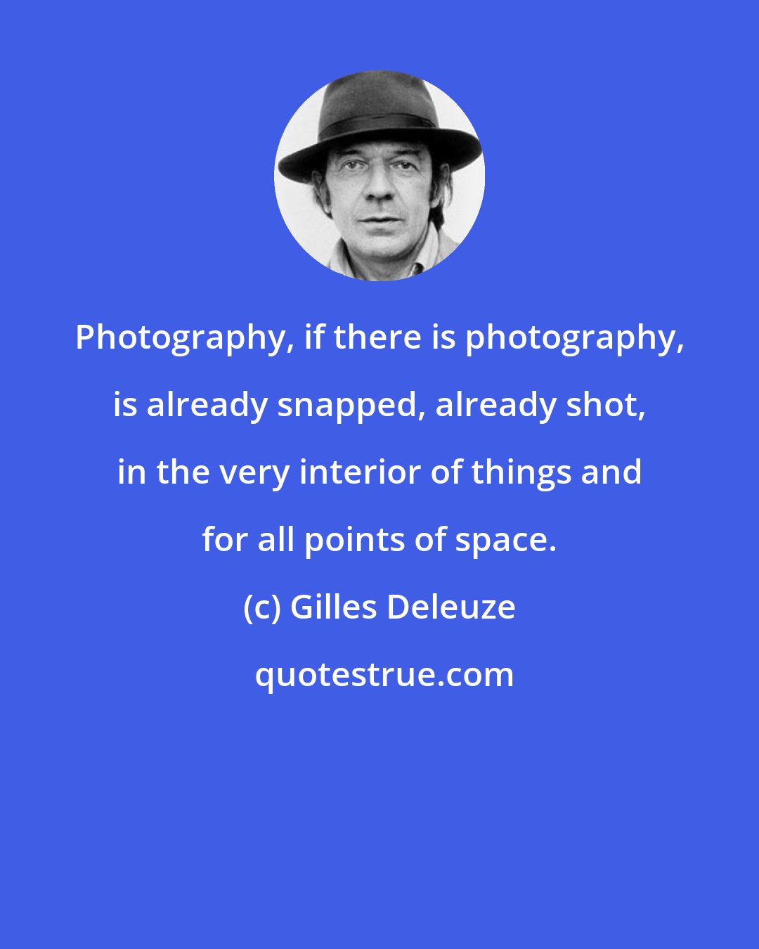 Gilles Deleuze: Photography, if there is photography, is already snapped, already shot, in the very interior of things and for all points of space.
