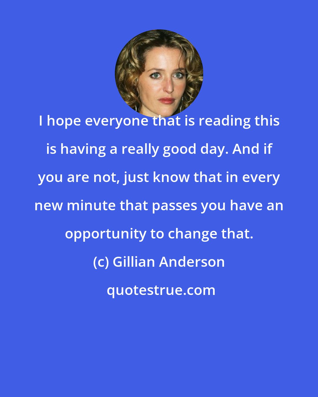Gillian Anderson: I hope everyone that is reading this is having a really good day. And if you are not, just know that in every new minute that passes you have an opportunity to change that.