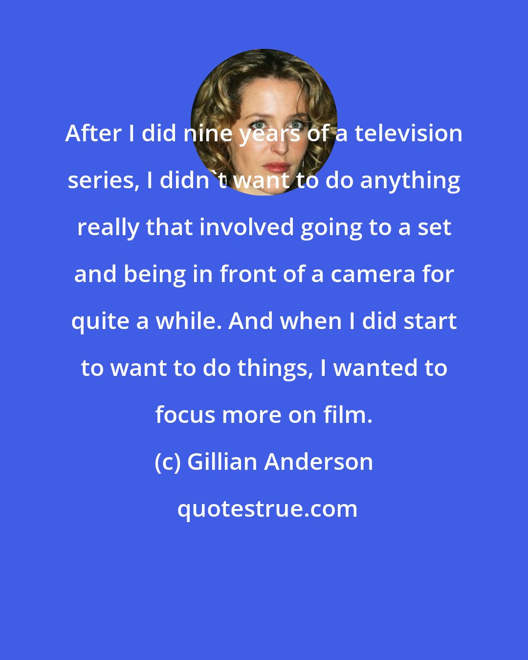 Gillian Anderson: After I did nine years of a television series, I didn't want to do anything really that involved going to a set and being in front of a camera for quite a while. And when I did start to want to do things, I wanted to focus more on film.