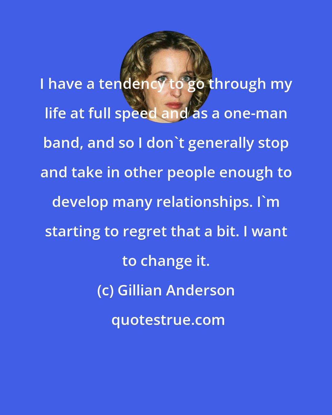 Gillian Anderson: I have a tendency to go through my life at full speed and as a one-man band, and so I don't generally stop and take in other people enough to develop many relationships. I'm starting to regret that a bit. I want to change it.