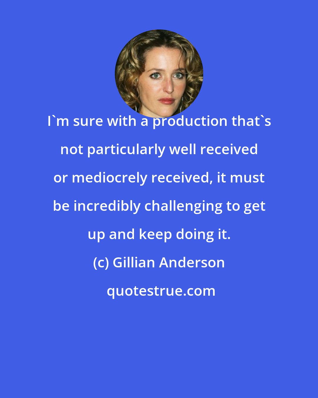 Gillian Anderson: I'm sure with a production that's not particularly well received or mediocrely received, it must be incredibly challenging to get up and keep doing it.