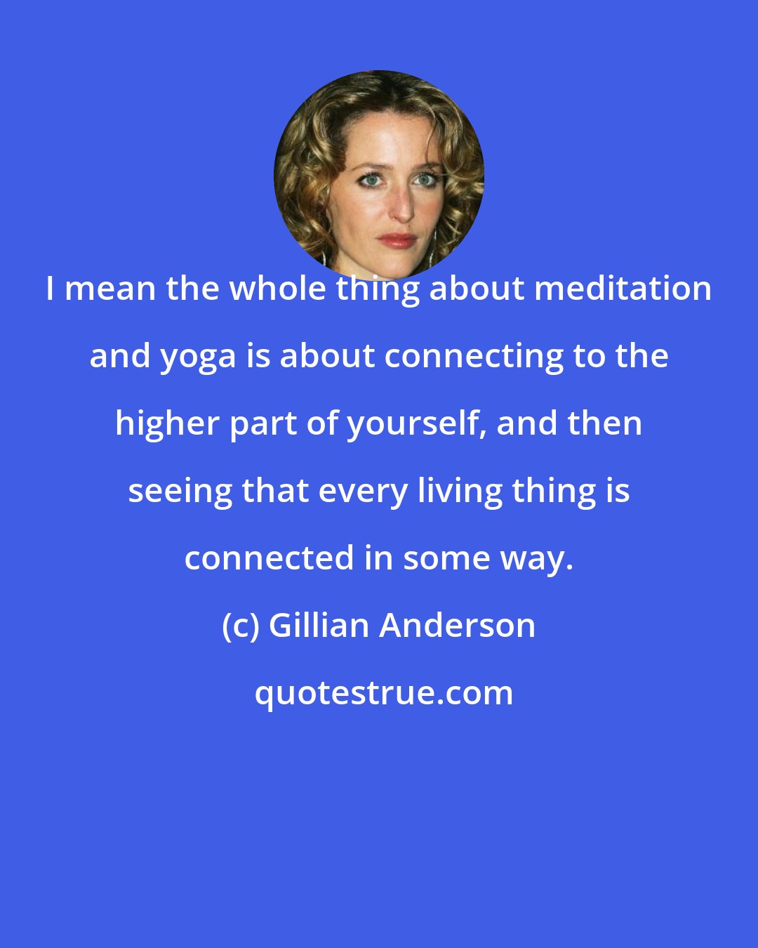 Gillian Anderson: I mean the whole thing about meditation and yoga is about connecting to the higher part of yourself, and then seeing that every living thing is connected in some way.