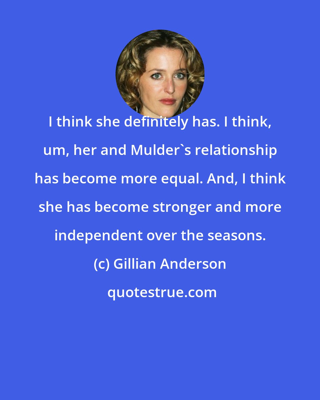 Gillian Anderson: I think she definitely has. I think, um, her and Mulder's relationship has become more equal. And, I think she has become stronger and more independent over the seasons.