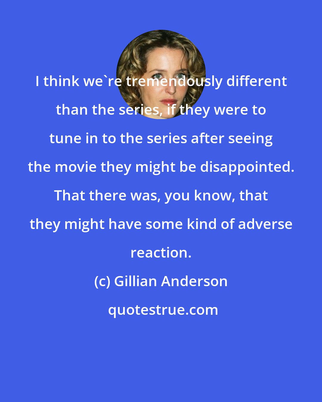 Gillian Anderson: I think we're tremendously different than the series, if they were to tune in to the series after seeing the movie they might be disappointed. That there was, you know, that they might have some kind of adverse reaction.