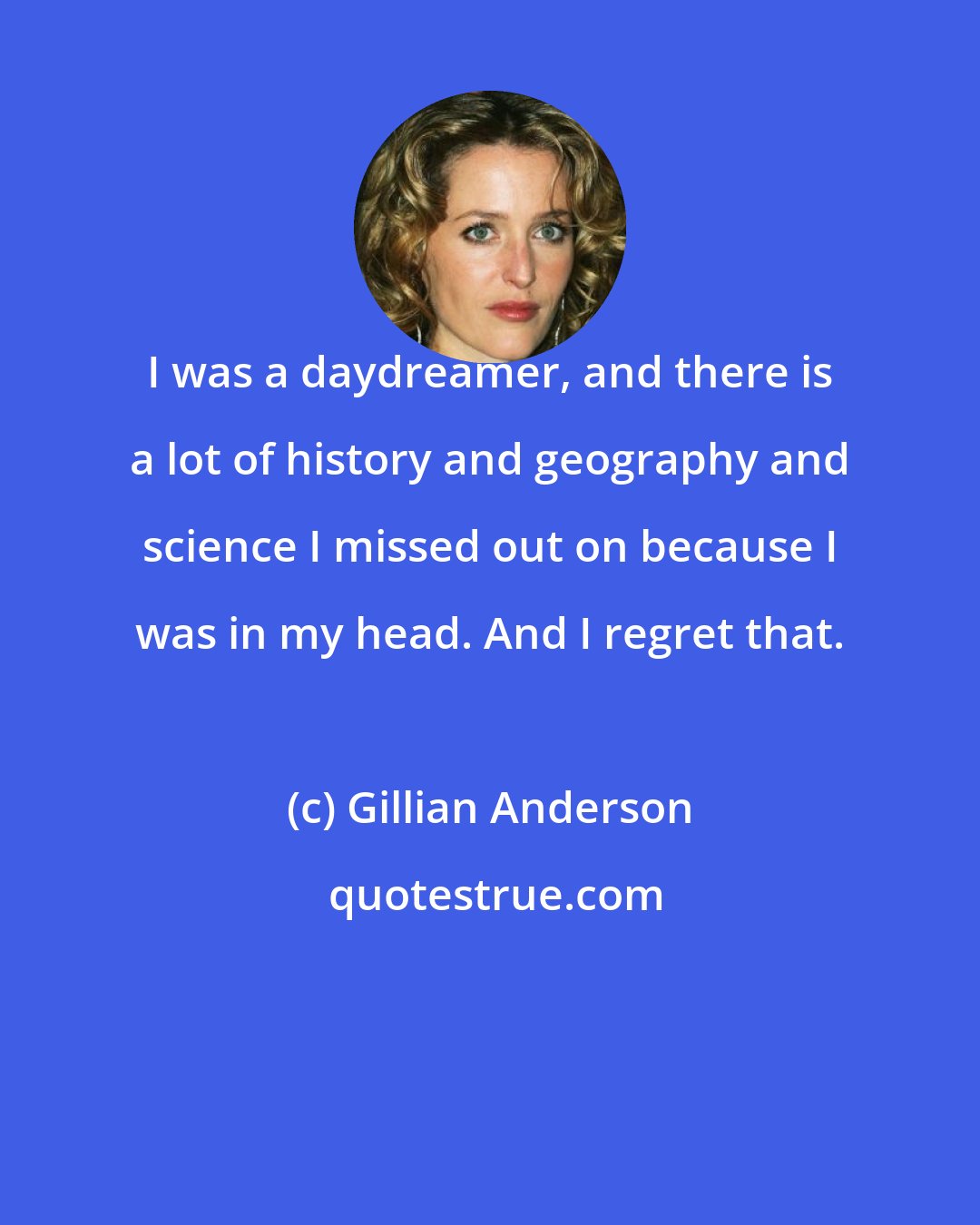 Gillian Anderson: I was a daydreamer, and there is a lot of history and geography and science I missed out on because I was in my head. And I regret that.