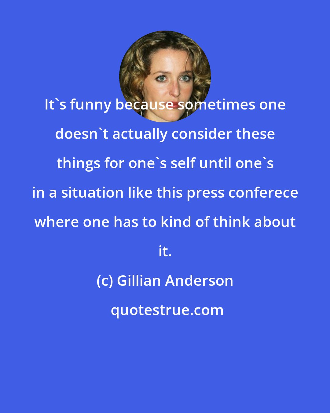 Gillian Anderson: It's funny because sometimes one doesn't actually consider these things for one's self until one's in a situation like this press conferece where one has to kind of think about it.