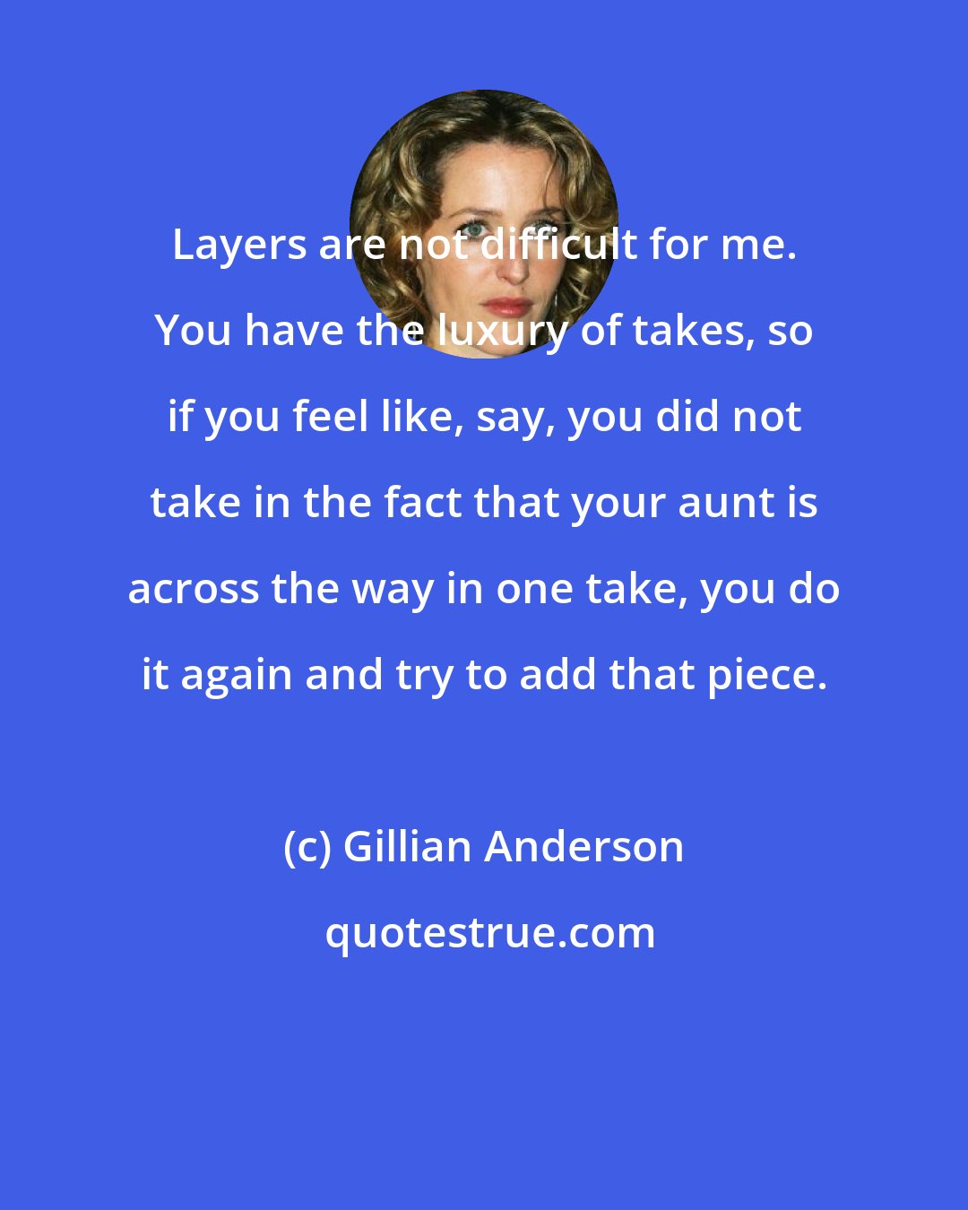 Gillian Anderson: Layers are not difficult for me. You have the luxury of takes, so if you feel like, say, you did not take in the fact that your aunt is across the way in one take, you do it again and try to add that piece.