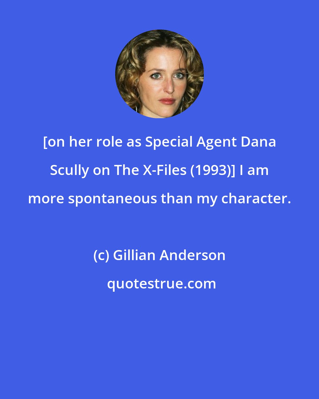 Gillian Anderson: [on her role as Special Agent Dana Scully on The X-Files (1993)] I am more spontaneous than my character.