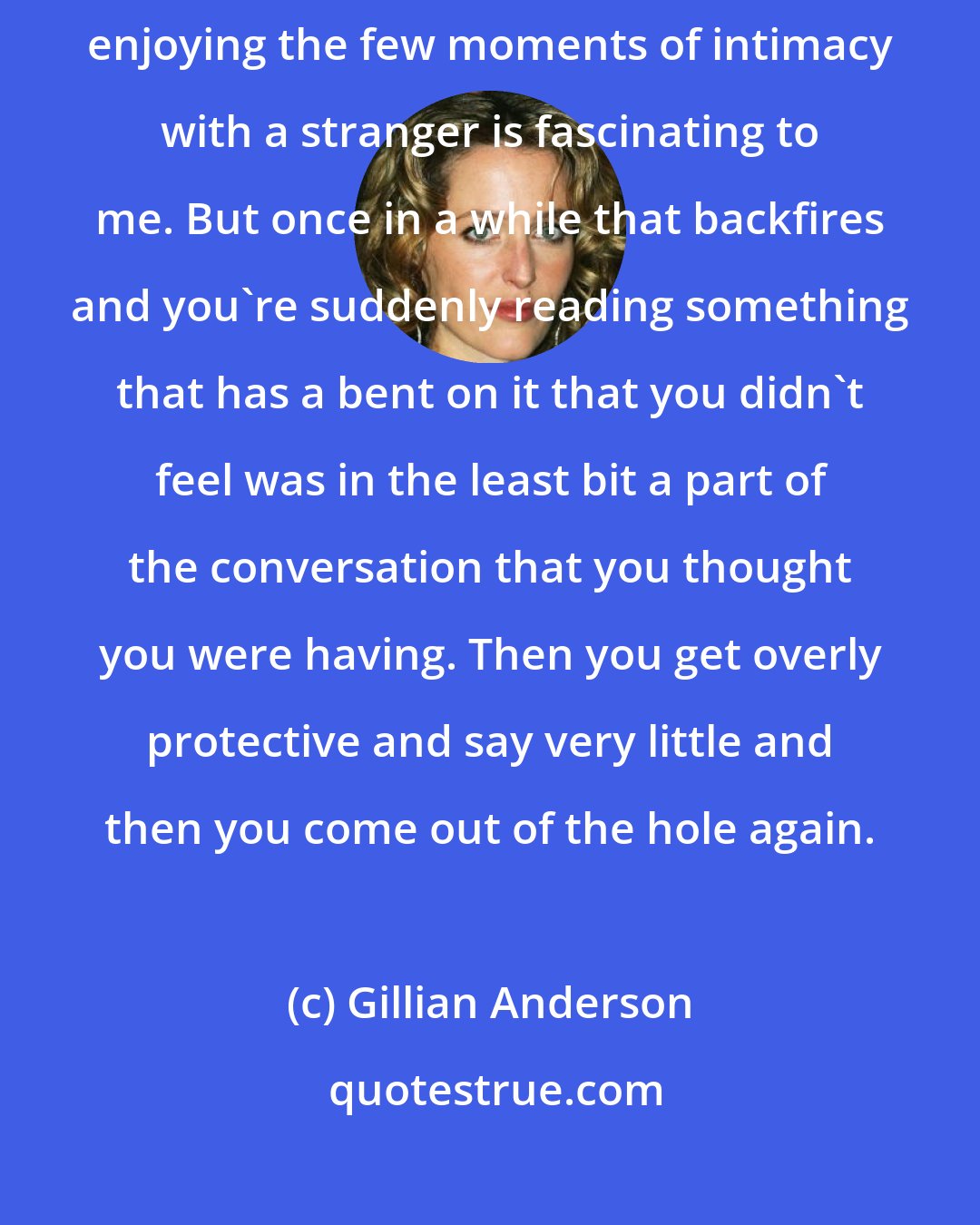 Gillian Anderson: Sometimes, I genuinely enjoy having conversations with journalists; enjoying the few moments of intimacy with a stranger is fascinating to me. But once in a while that backfires and you're suddenly reading something that has a bent on it that you didn't feel was in the least bit a part of the conversation that you thought you were having. Then you get overly protective and say very little and then you come out of the hole again.