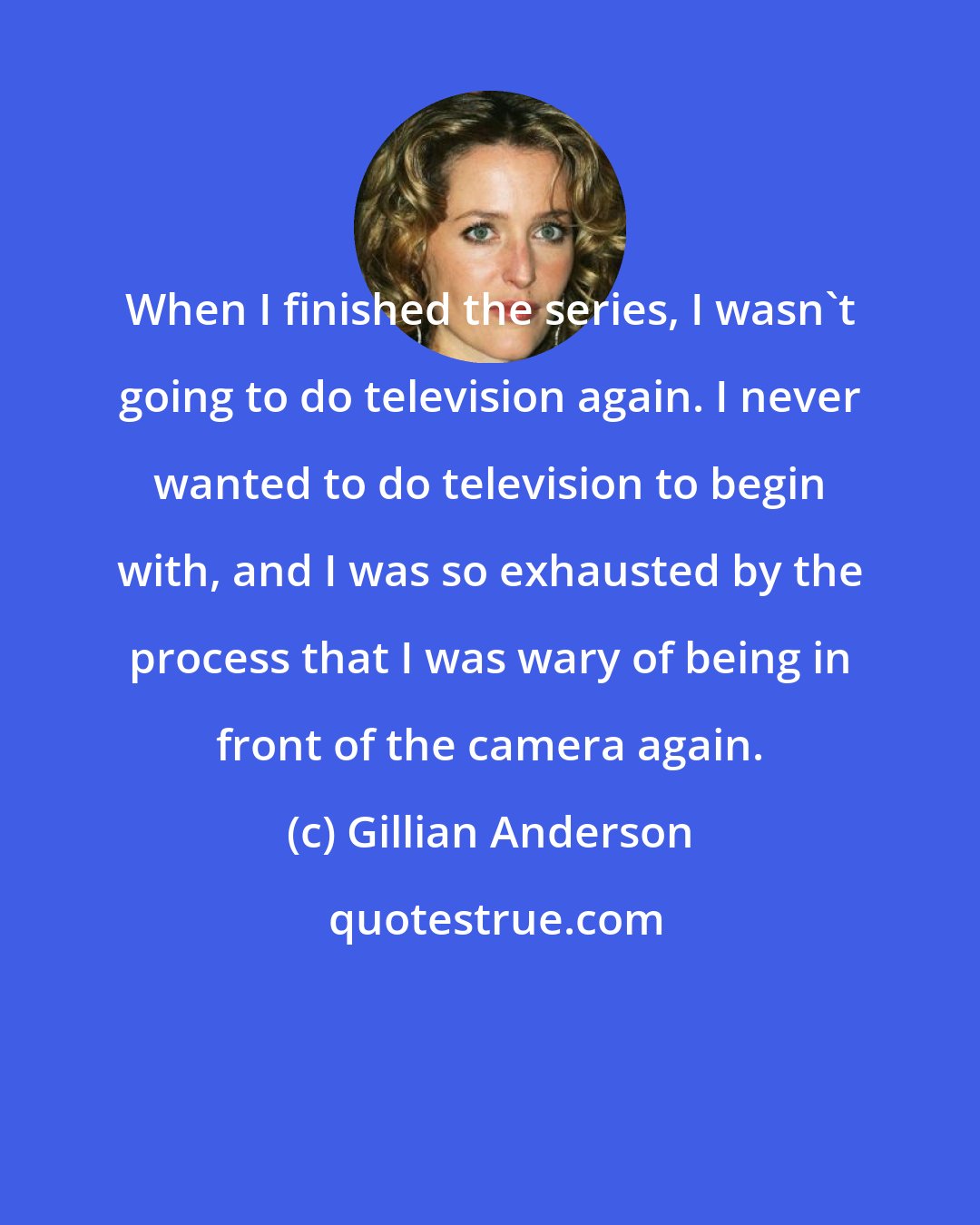 Gillian Anderson: When I finished the series, I wasn't going to do television again. I never wanted to do television to begin with, and I was so exhausted by the process that I was wary of being in front of the camera again.