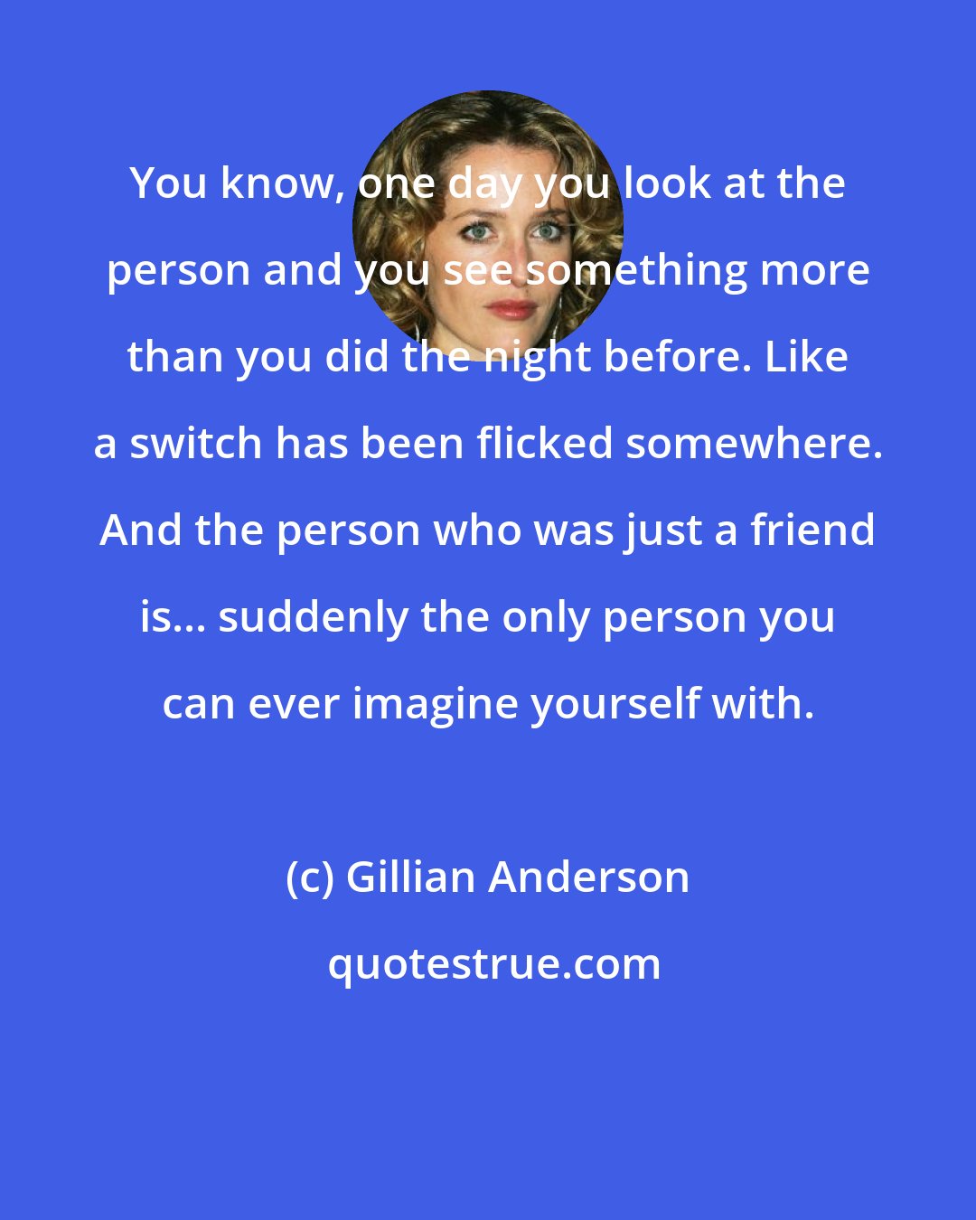 Gillian Anderson: You know, one day you look at the person and you see something more than you did the night before. Like a switch has been flicked somewhere. And the person who was just a friend is... suddenly the only person you can ever imagine yourself with.