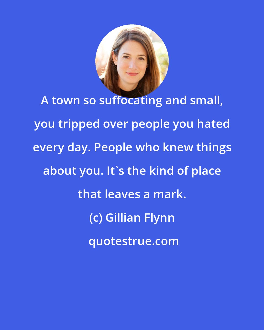 Gillian Flynn: A town so suffocating and small, you tripped over people you hated every day. People who knew things about you. It's the kind of place that leaves a mark.