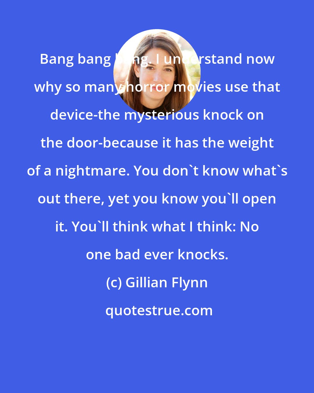 Gillian Flynn: Bang bang bang. I understand now why so many horror movies use that device-the mysterious knock on the door-because it has the weight of a nightmare. You don't know what's out there, yet you know you'll open it. You'll think what I think: No one bad ever knocks.