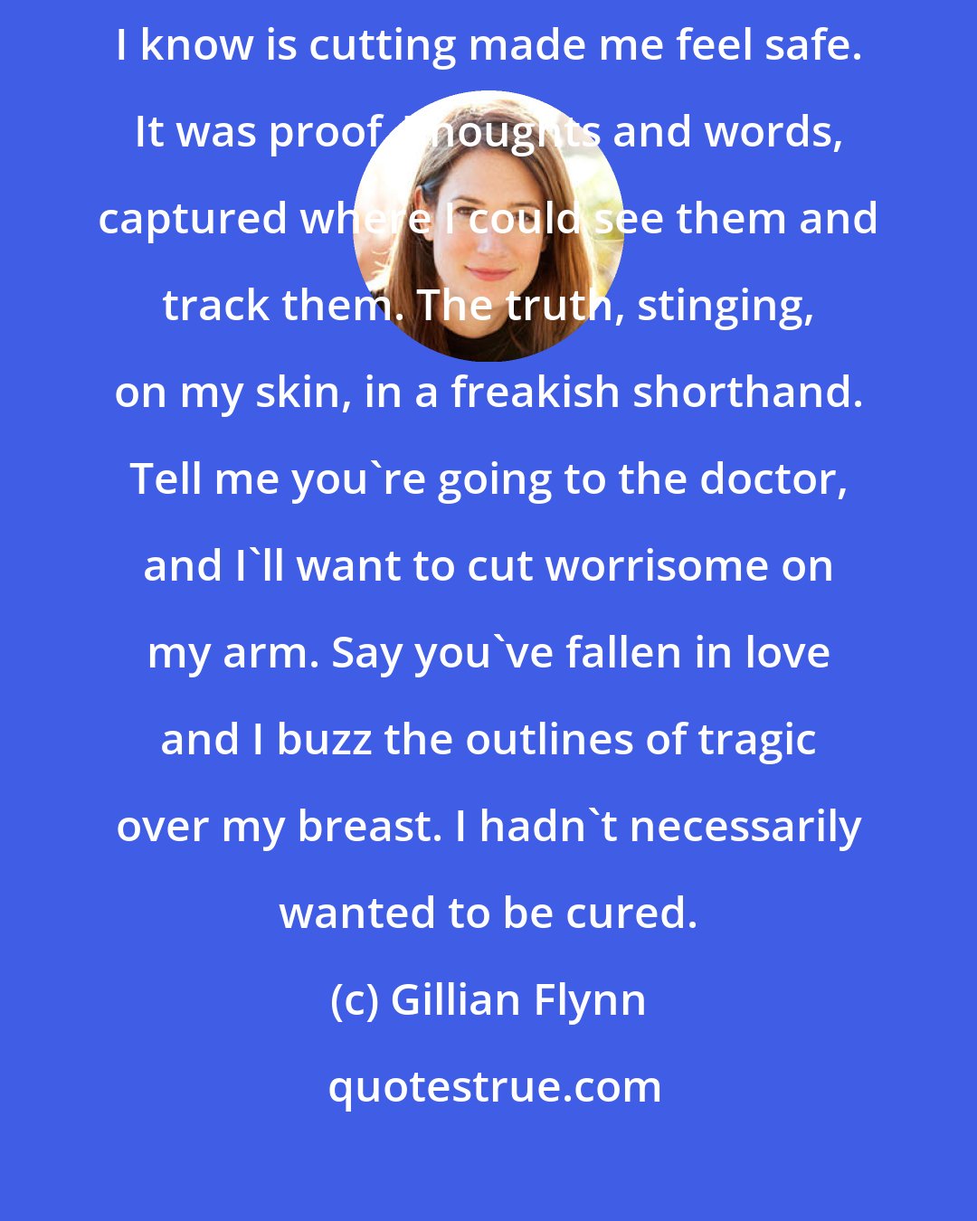 Gillian Flynn: For those who need a name, there's a gift basket of medical terms. All I know is cutting made me feel safe. It was proof. Thoughts and words, captured where I could see them and track them. The truth, stinging, on my skin, in a freakish shorthand. Tell me you're going to the doctor, and I'll want to cut worrisome on my arm. Say you've fallen in love and I buzz the outlines of tragic over my breast. I hadn't necessarily wanted to be cured.