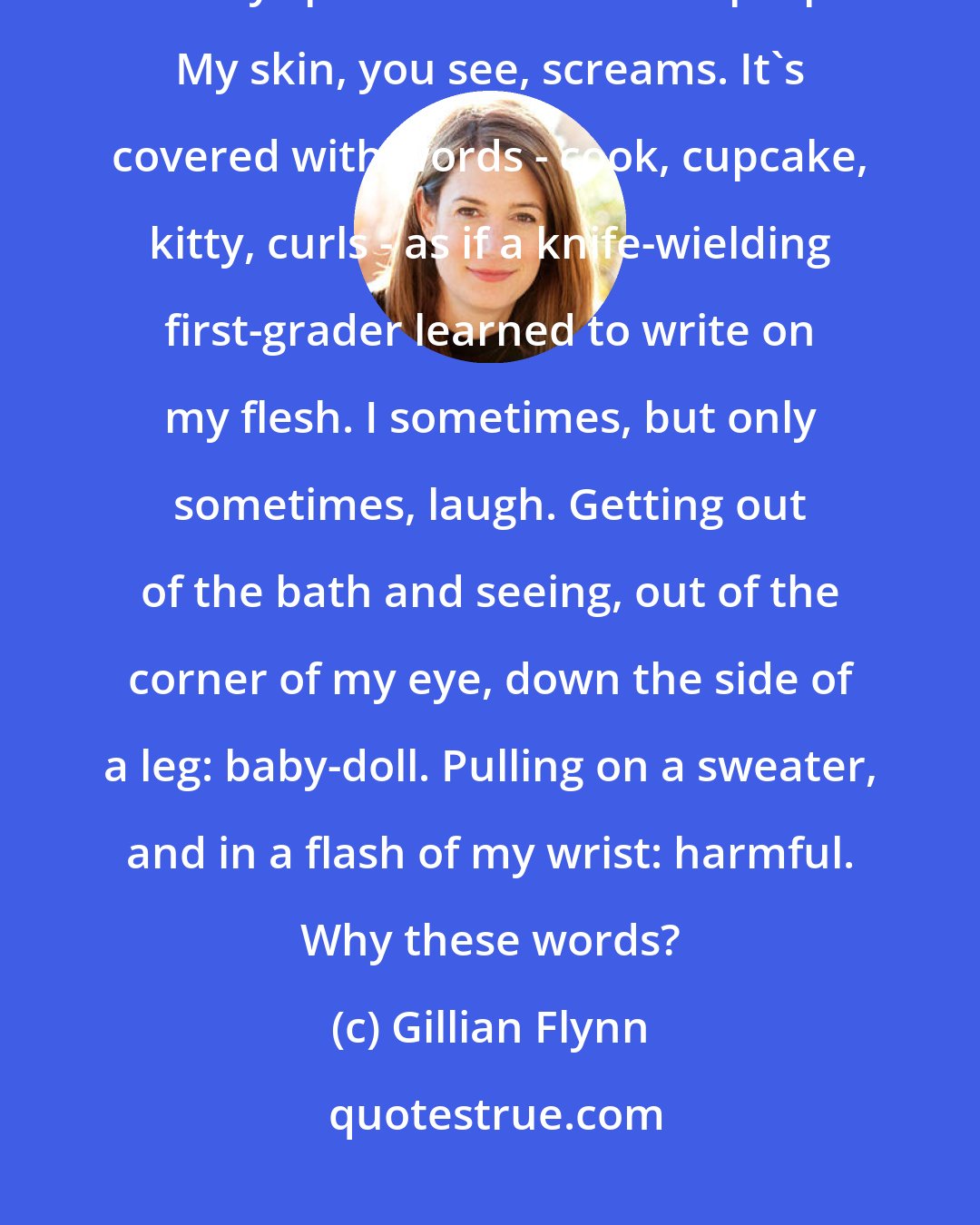 Gillian Flynn: I am a cutter, you see. Also a snipper, a slicer, a carver, a jabber. I am a very special case. I have a purpose. My skin, you see, screams. It's covered with words - cook, cupcake, kitty, curls - as if a knife-wielding first-grader learned to write on my flesh. I sometimes, but only sometimes, laugh. Getting out of the bath and seeing, out of the corner of my eye, down the side of a leg: baby-doll. Pulling on a sweater, and in a flash of my wrist: harmful. Why these words?