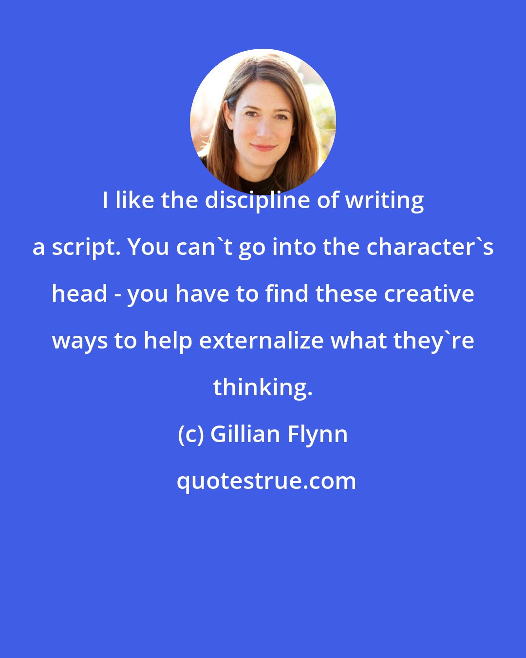 Gillian Flynn: I like the discipline of writing a script. You can't go into the character's head - you have to find these creative ways to help externalize what they're thinking.