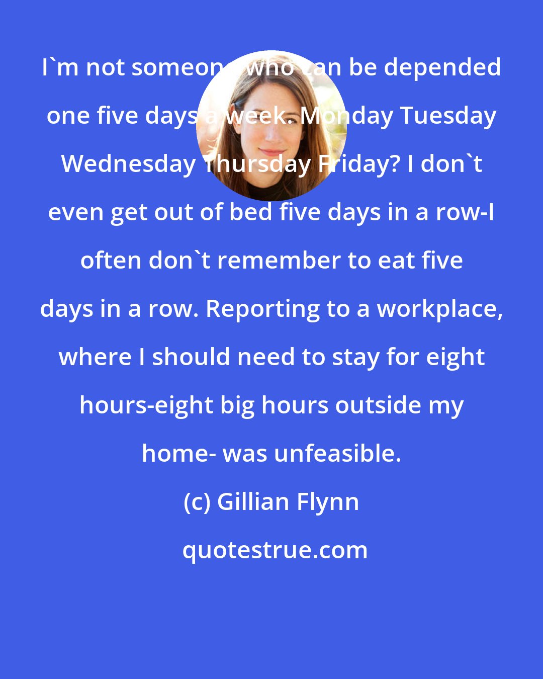 Gillian Flynn: I'm not someone who can be depended one five days a week. Monday Tuesday Wednesday Thursday Friday? I don't even get out of bed five days in a row-I often don't remember to eat five days in a row. Reporting to a workplace, where I should need to stay for eight hours-eight big hours outside my home- was unfeasible.