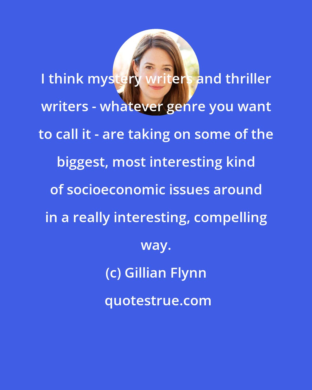 Gillian Flynn: I think mystery writers and thriller writers - whatever genre you want to call it - are taking on some of the biggest, most interesting kind of socioeconomic issues around in a really interesting, compelling way.