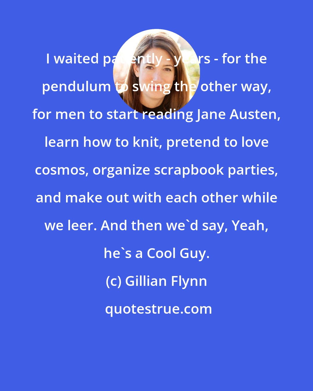 Gillian Flynn: I waited patiently - years - for the pendulum to swing the other way, for men to start reading Jane Austen, learn how to knit, pretend to love cosmos, organize scrapbook parties, and make out with each other while we leer. And then we'd say, Yeah, he's a Cool Guy.