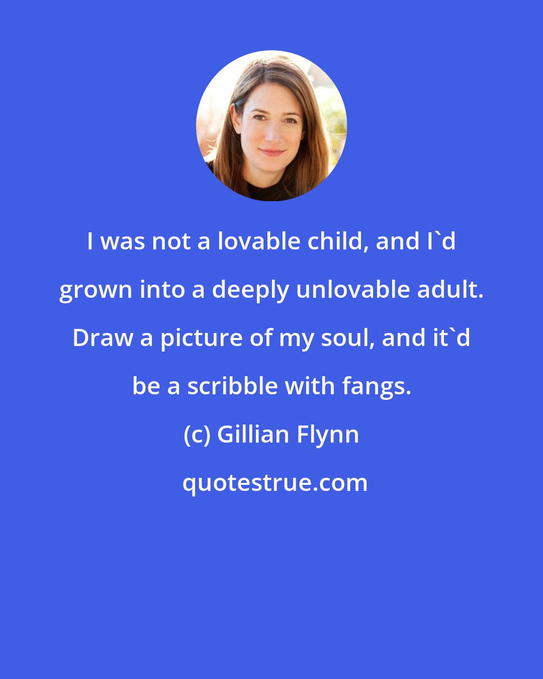 Gillian Flynn: I was not a lovable child, and I'd grown into a deeply unlovable adult. Draw a picture of my soul, and it'd be a scribble with fangs.