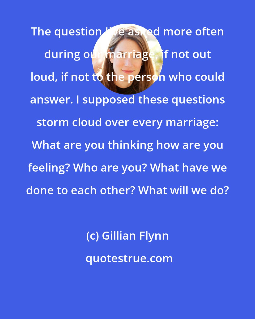 Gillian Flynn: The question I've asked more often during our marriage, if not out loud, if not to the person who could answer. I supposed these questions storm cloud over every marriage: What are you thinking how are you feeling? Who are you? What have we done to each other? What will we do?