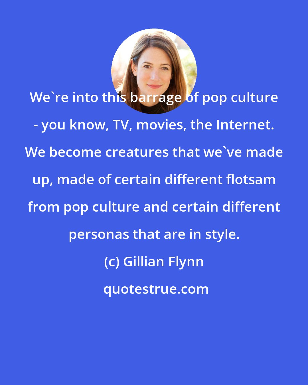 Gillian Flynn: We're into this barrage of pop culture - you know, TV, movies, the Internet. We become creatures that we've made up, made of certain different flotsam from pop culture and certain different personas that are in style.