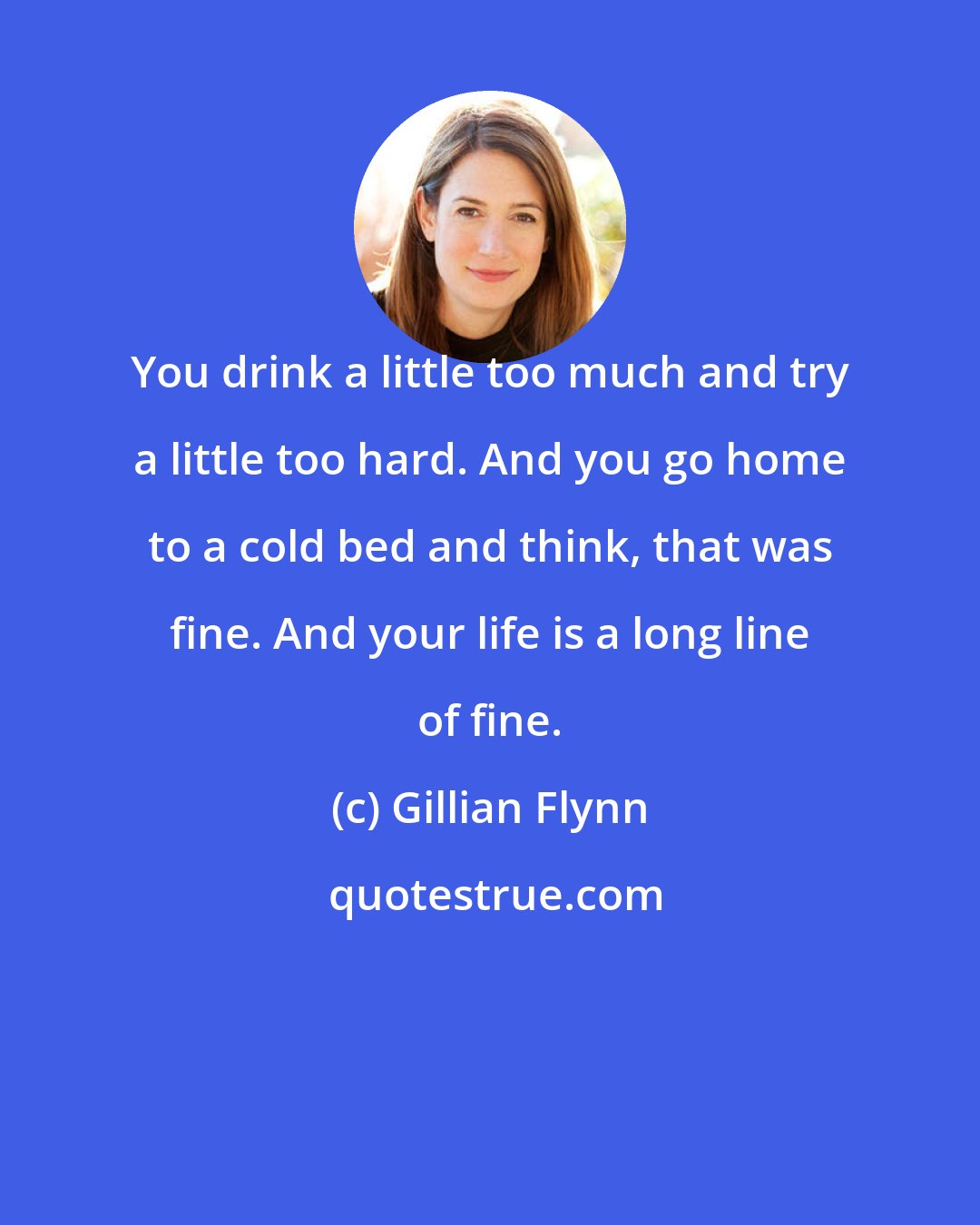 Gillian Flynn: You drink a little too much and try a little too hard. And you go home to a cold bed and think, that was fine. And your life is a long line of fine.