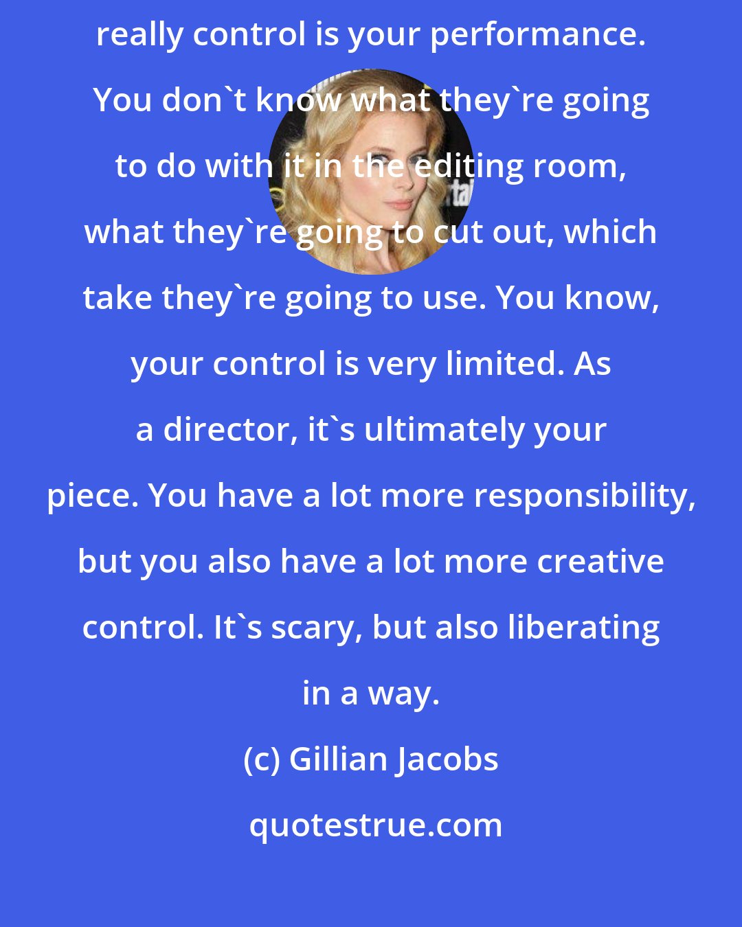 Gillian Jacobs: As an actor, you are sort of only in charge of yourself. All you can really control is your performance. You don't know what they're going to do with it in the editing room, what they're going to cut out, which take they're going to use. You know, your control is very limited. As a director, it's ultimately your piece. You have a lot more responsibility, but you also have a lot more creative control. It's scary, but also liberating in a way.