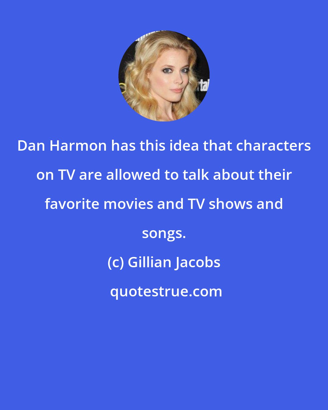 Gillian Jacobs: Dan Harmon has this idea that characters on TV are allowed to talk about their favorite movies and TV shows and songs.