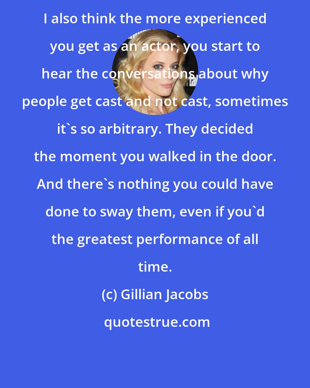 Gillian Jacobs: I also think the more experienced you get as an actor, you start to hear the conversations about why people get cast and not cast, sometimes it's so arbitrary. They decided the moment you walked in the door. And there's nothing you could have done to sway them, even if you'd the greatest performance of all time.