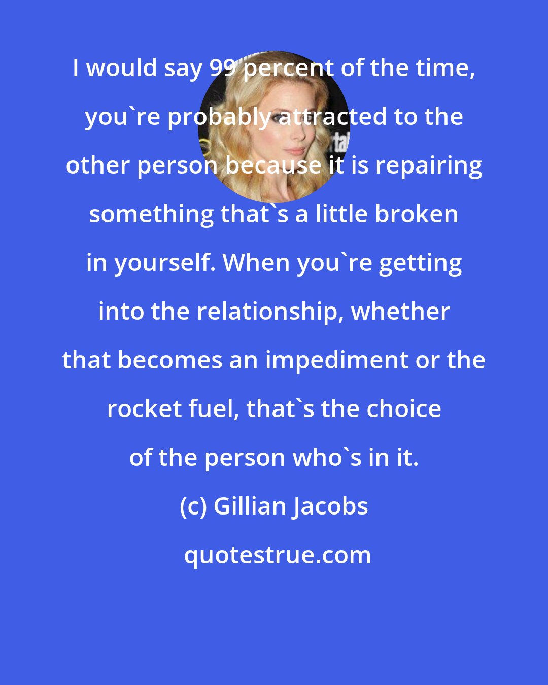 Gillian Jacobs: I would say 99 percent of the time, you're probably attracted to the other person because it is repairing something that's a little broken in yourself. When you're getting into the relationship, whether that becomes an impediment or the rocket fuel, that's the choice of the person who's in it.