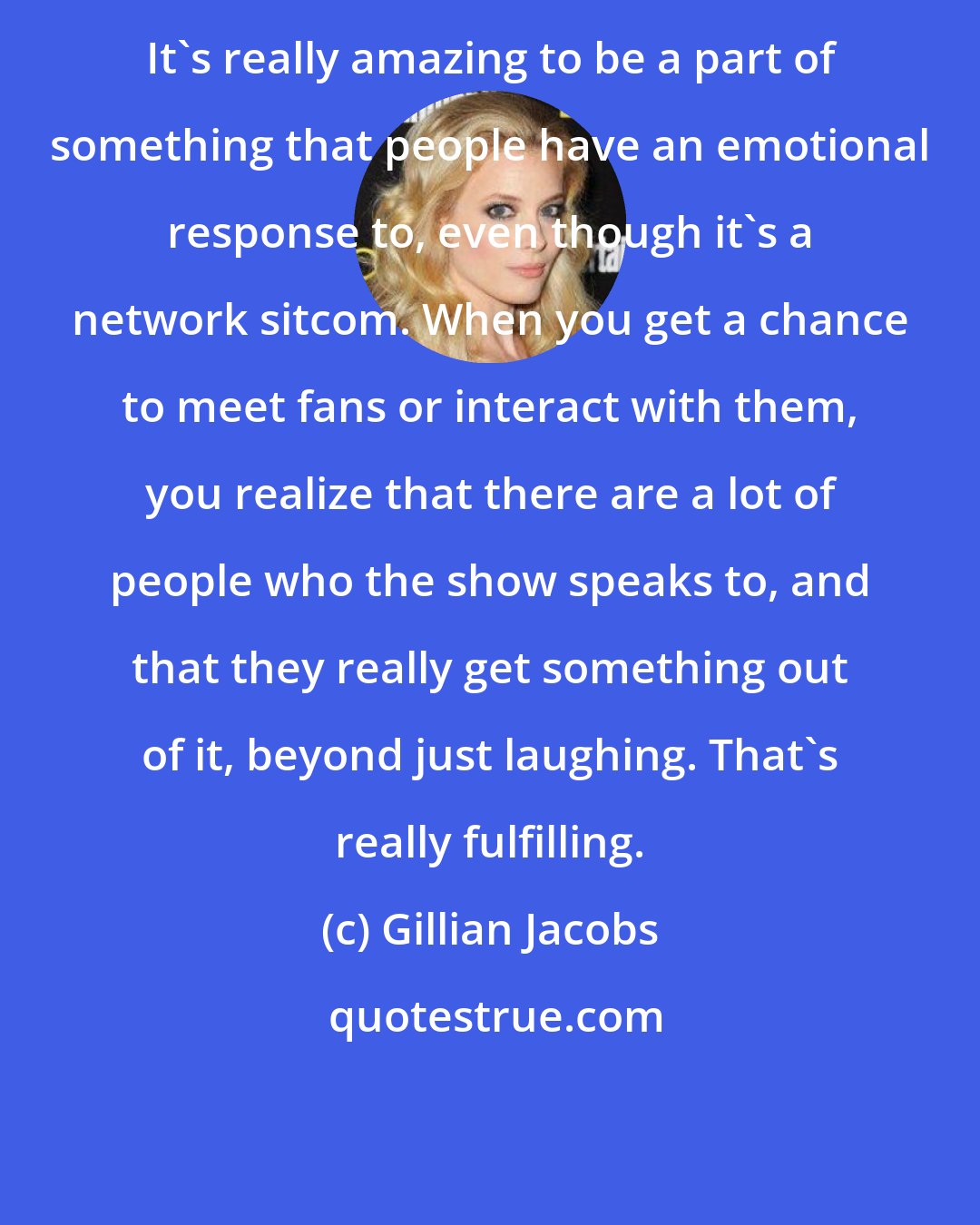 Gillian Jacobs: It's really amazing to be a part of something that people have an emotional response to, even though it's a network sitcom. When you get a chance to meet fans or interact with them, you realize that there are a lot of people who the show speaks to, and that they really get something out of it, beyond just laughing. That's really fulfilling.