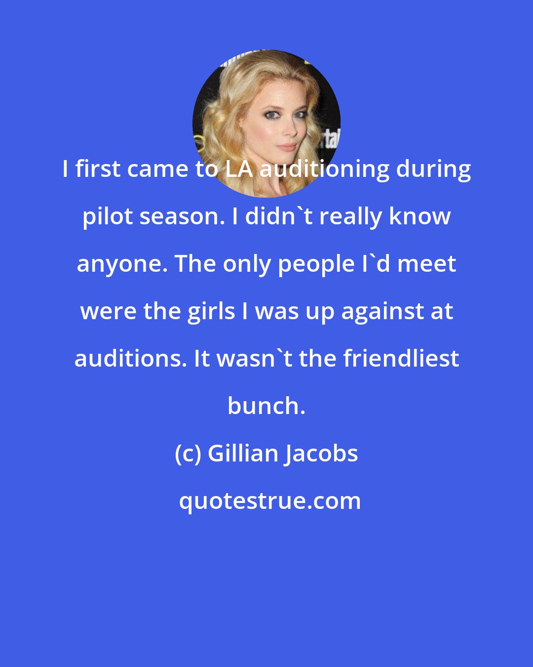 Gillian Jacobs: I first came to LA auditioning during pilot season. I didn't really know anyone. The only people I'd meet were the girls I was up against at auditions. It wasn't the friendliest bunch.