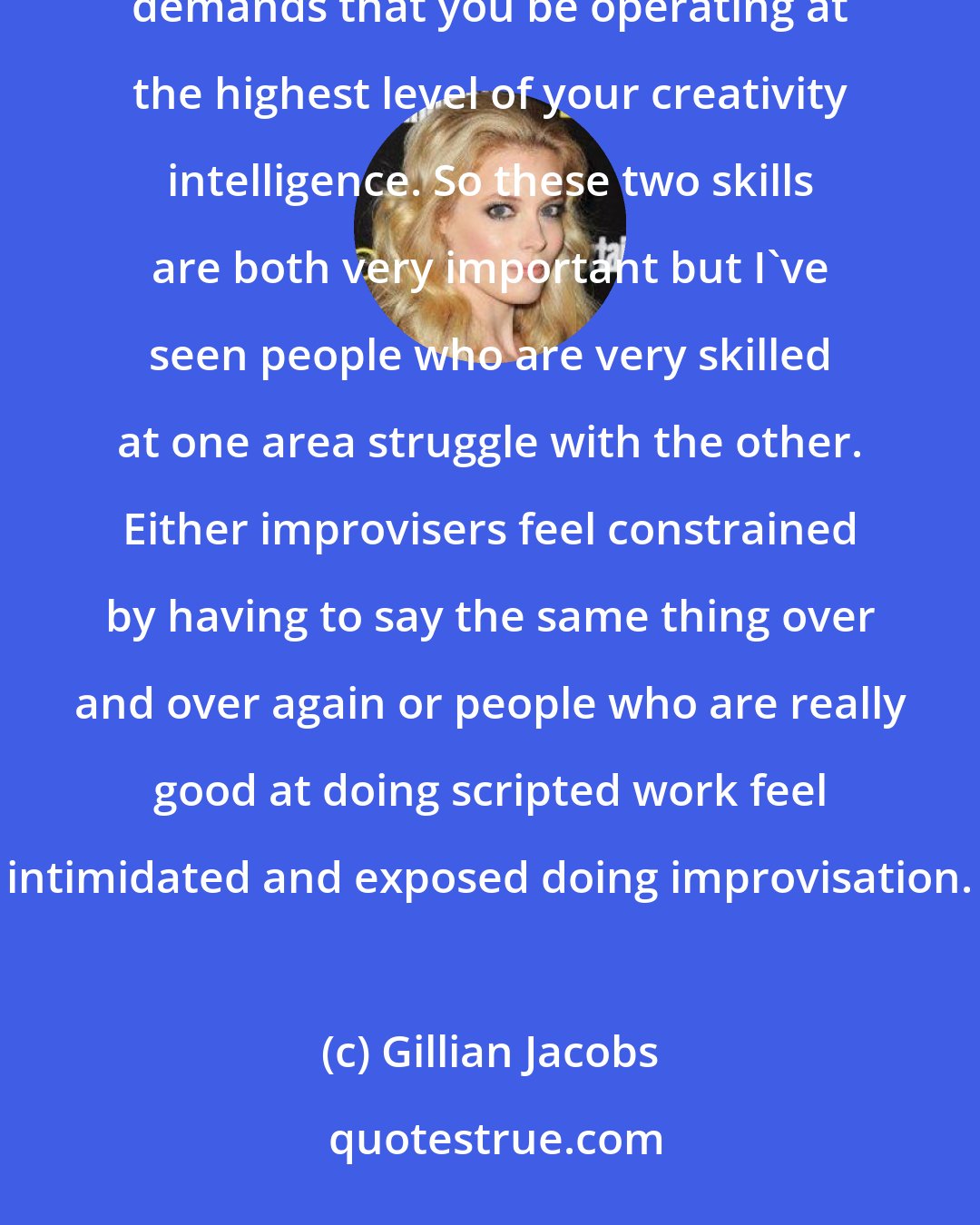 Gillian Jacobs: I think in theater it demands that you say the same words every night and make it feel fresh and new. Improv demands that you be operating at the highest level of your creativity intelligence. So these two skills are both very important but I've seen people who are very skilled at one area struggle with the other. Either improvisers feel constrained by having to say the same thing over and over again or people who are really good at doing scripted work feel intimidated and exposed doing improvisation.