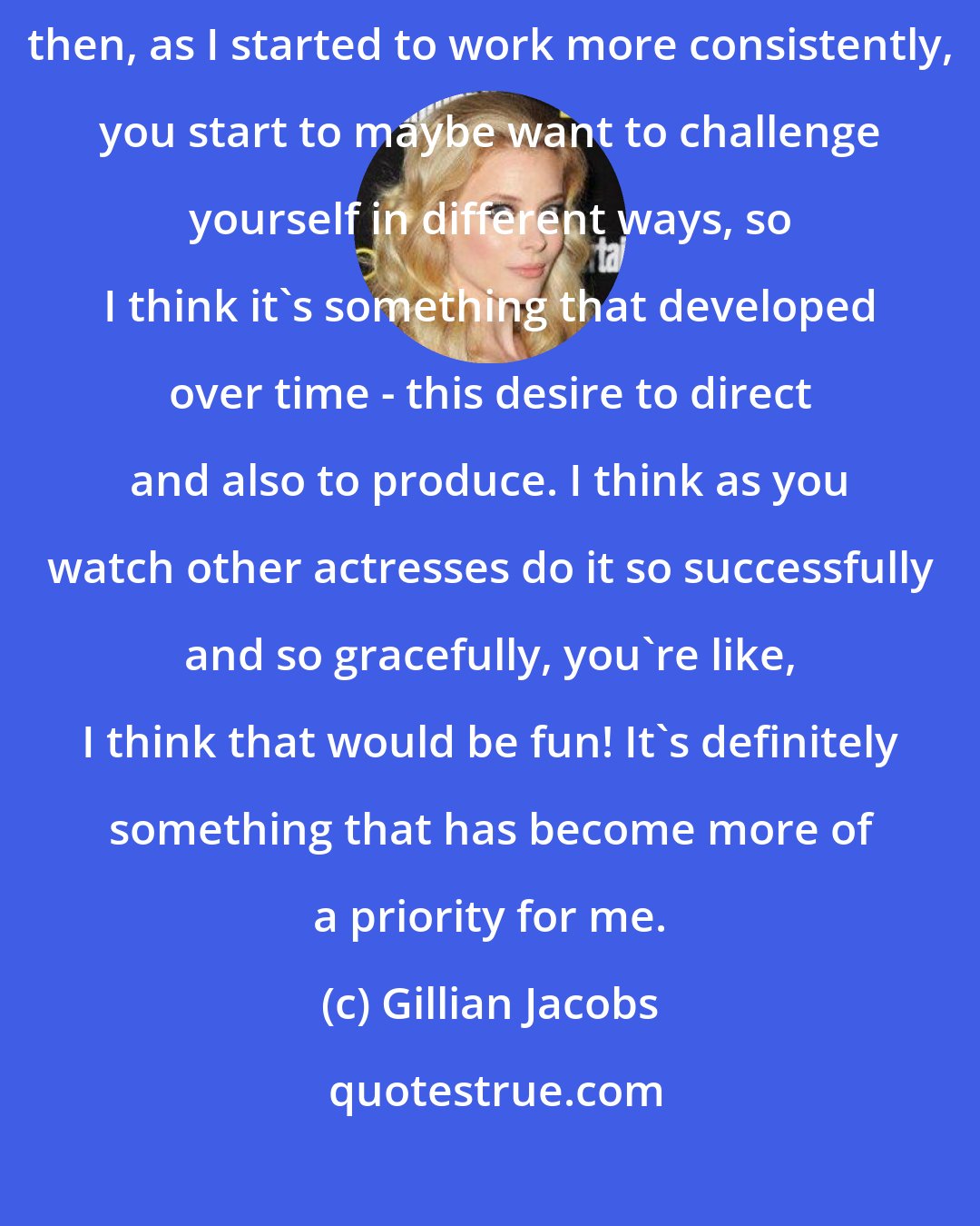 Gillian Jacobs: I think that initially all I wanted to do was work as an actress, and then, as I started to work more consistently, you start to maybe want to challenge yourself in different ways, so I think it's something that developed over time - this desire to direct and also to produce. I think as you watch other actresses do it so successfully and so gracefully, you're like, I think that would be fun! It's definitely something that has become more of a priority for me.