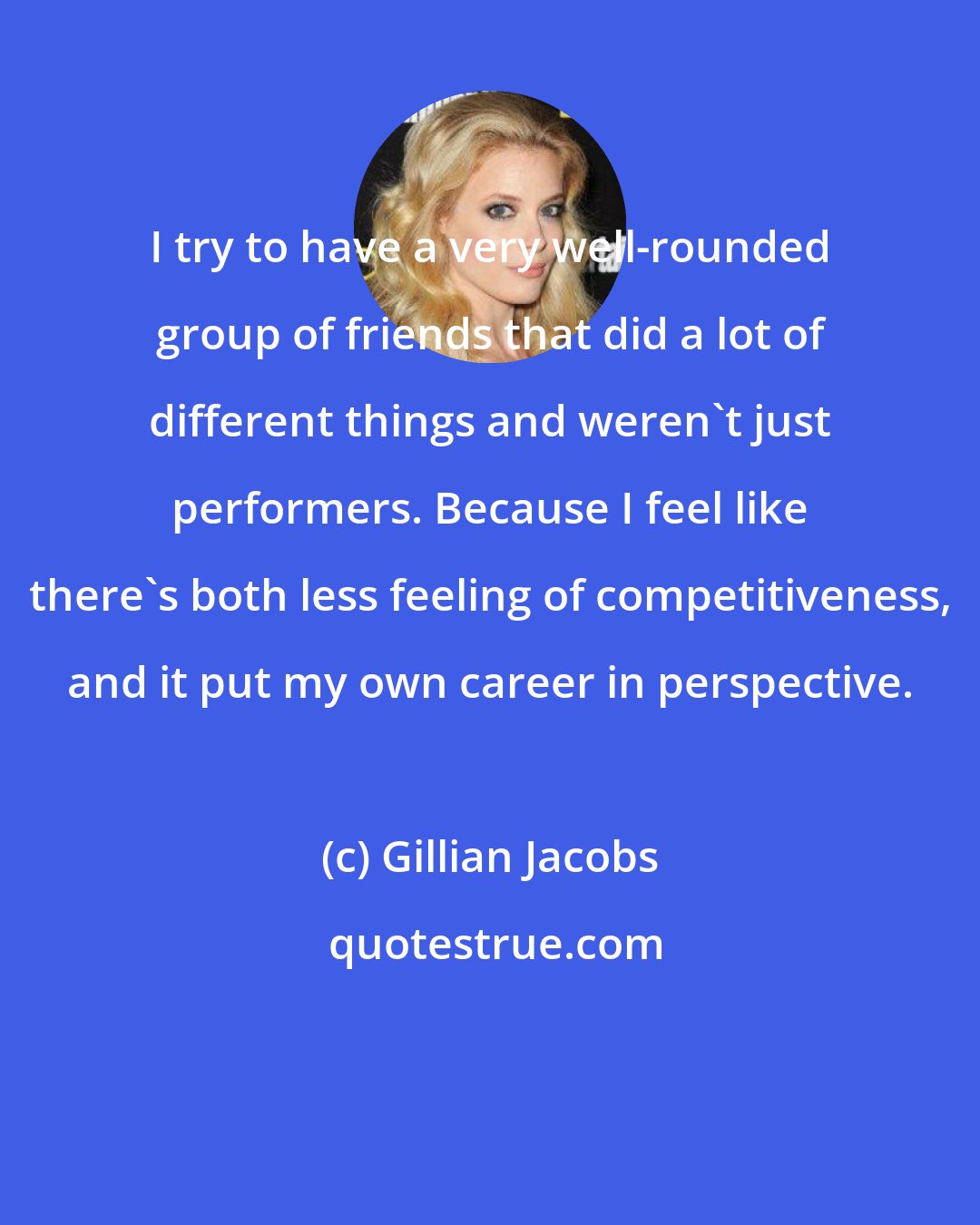 Gillian Jacobs: I try to have a very well-rounded group of friends that did a lot of different things and weren't just performers. Because I feel like there's both less feeling of competitiveness, and it put my own career in perspective.
