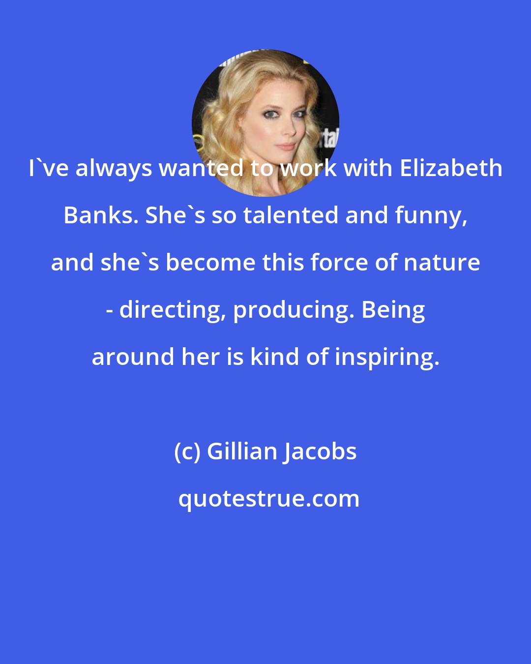 Gillian Jacobs: I've always wanted to work with Elizabeth Banks. She's so talented and funny, and she's become this force of nature - directing, producing. Being around her is kind of inspiring.