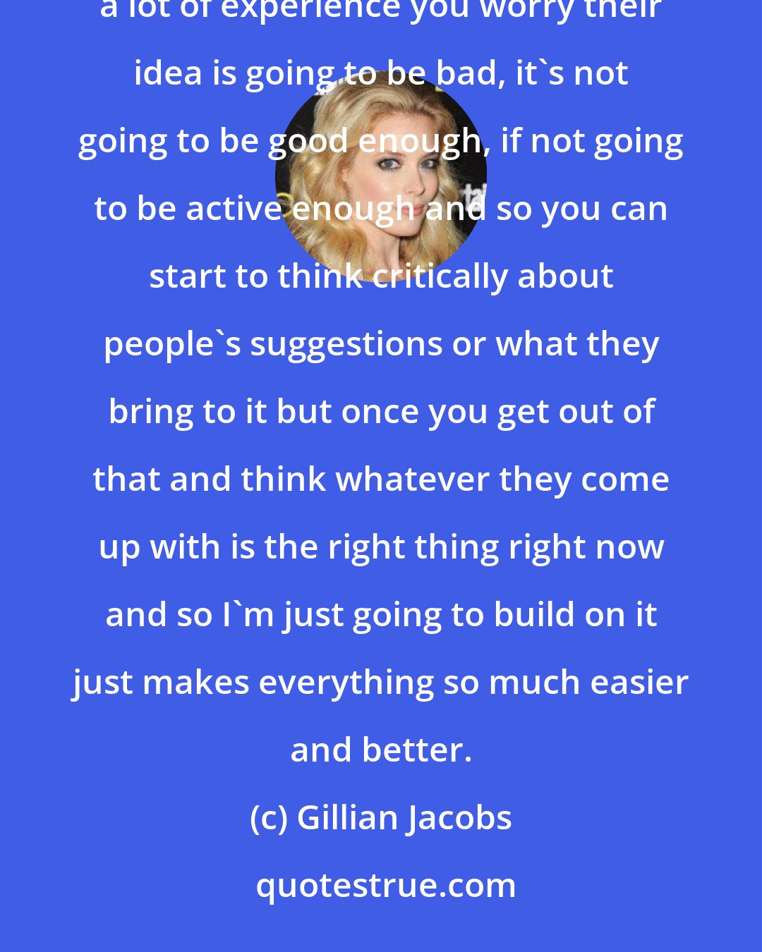 Gillian Jacobs: It is important to stop being critical and judging ideas as good or bad because I think if somebody doesn't have a lot of experience you worry their idea is going to be bad, it's not going to be good enough, if not going to be active enough and so you can start to think critically about people's suggestions or what they bring to it but once you get out of that and think whatever they come up with is the right thing right now and so I'm just going to build on it just makes everything so much easier and better.