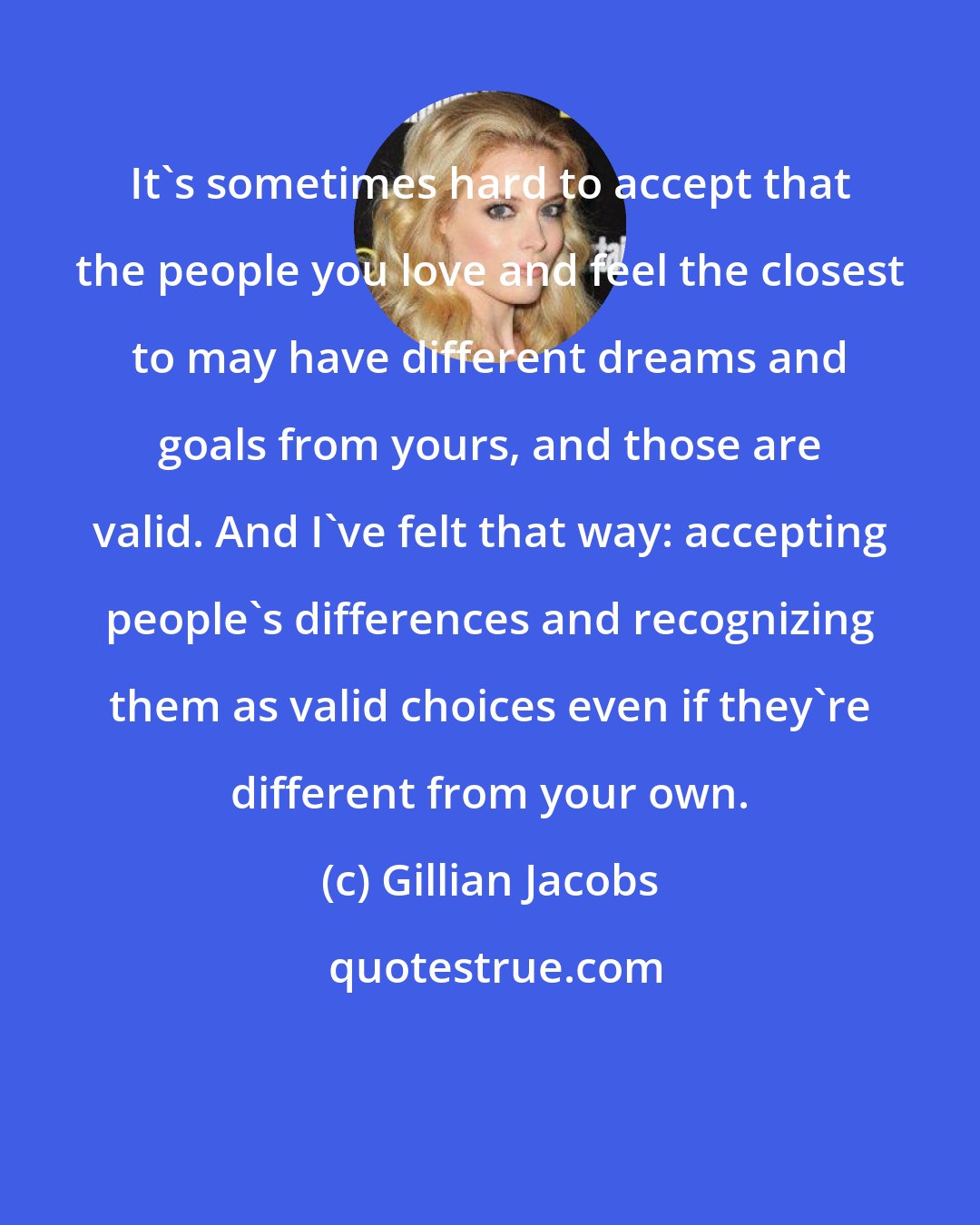 Gillian Jacobs: It's sometimes hard to accept that the people you love and feel the closest to may have different dreams and goals from yours, and those are valid. And I've felt that way: accepting people's differences and recognizing them as valid choices even if they're different from your own.