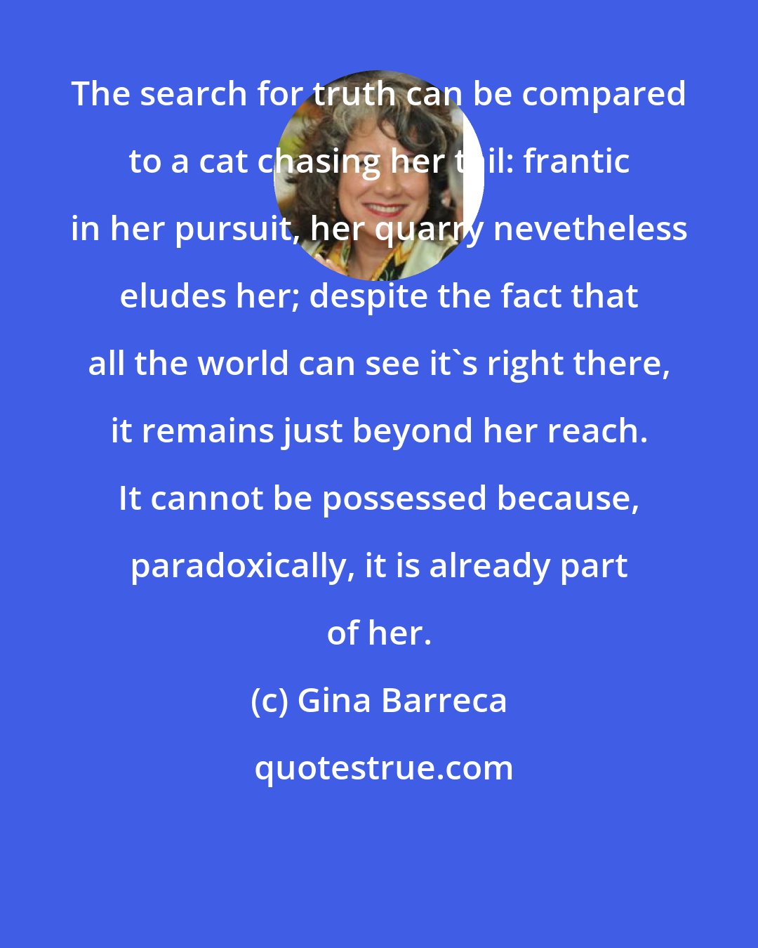 Gina Barreca: The search for truth can be compared to a cat chasing her tail: frantic in her pursuit, her quarry nevetheless eludes her; despite the fact that all the world can see it's right there, it remains just beyond her reach. It cannot be possessed because, paradoxically, it is already part of her.