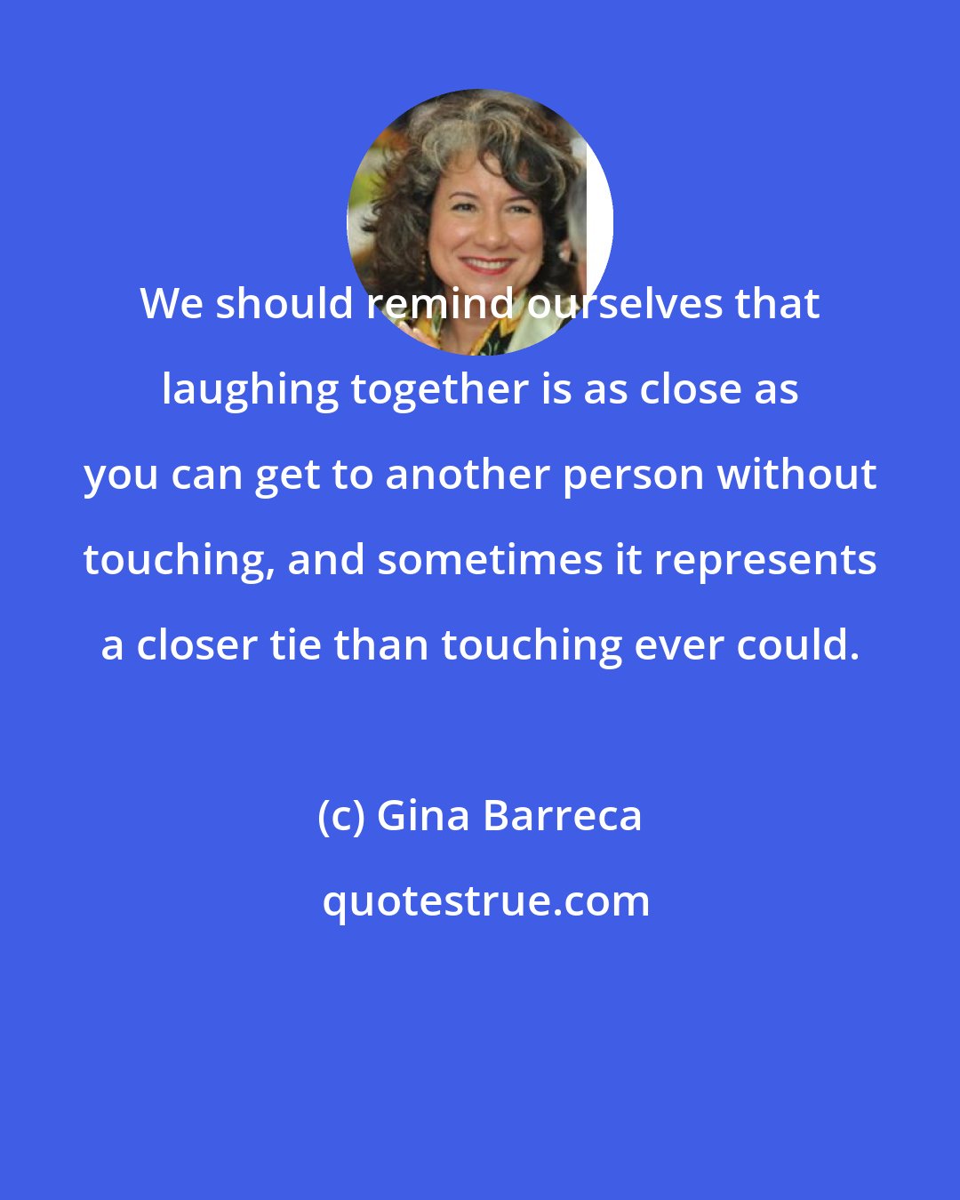 Gina Barreca: We should remind ourselves that laughing together is as close as you can get to another person without touching, and sometimes it represents a closer tie than touching ever could.