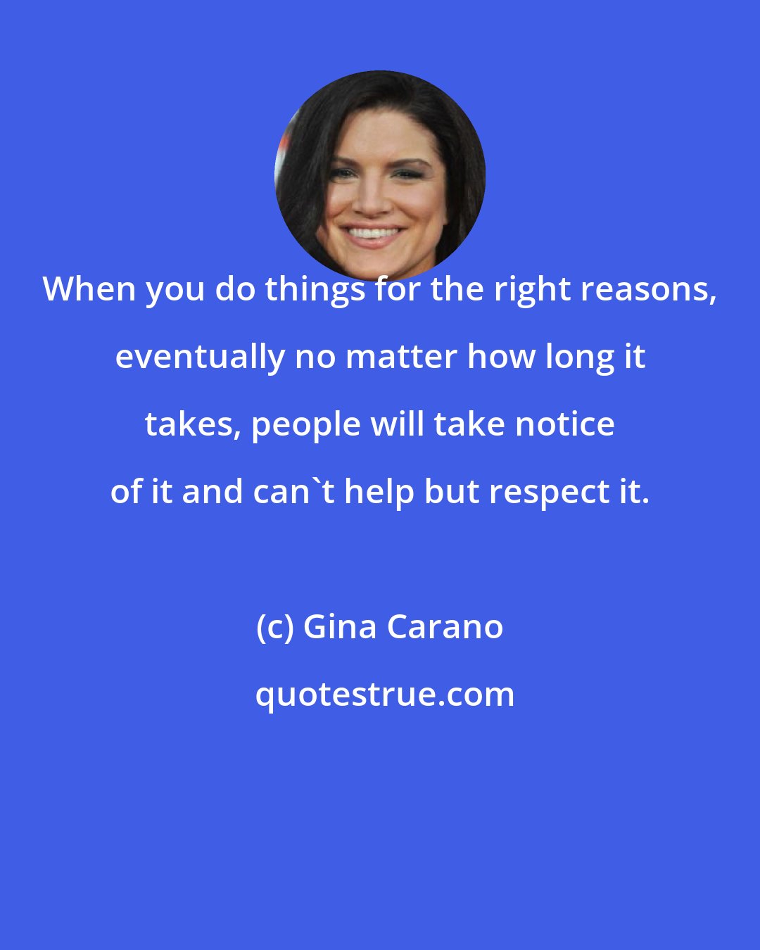 Gina Carano: When you do things for the right reasons, eventually no matter how long it takes, people will take notice of it and can't help but respect it.