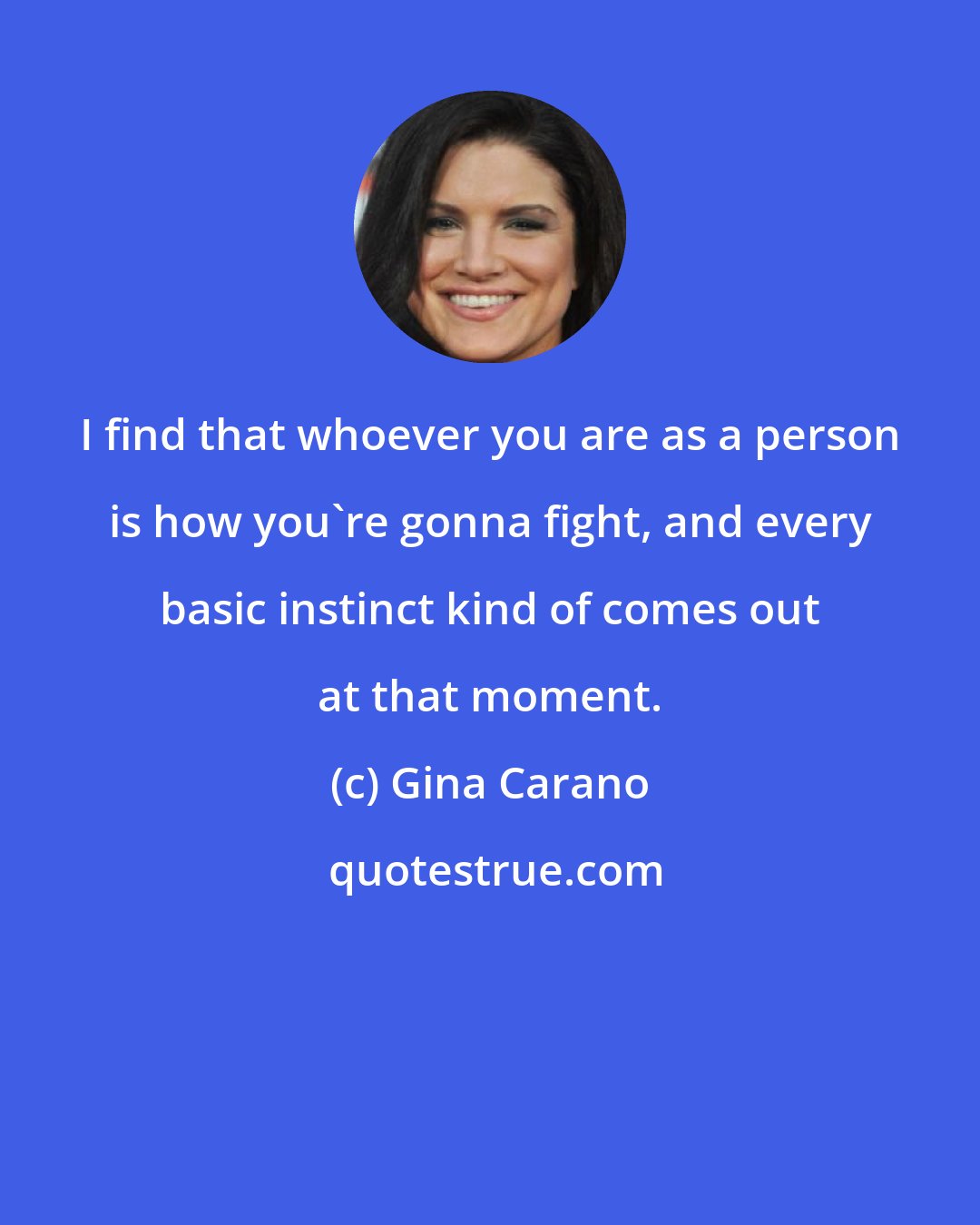 Gina Carano: I find that whoever you are as a person is how you're gonna fight, and every basic instinct kind of comes out at that moment.