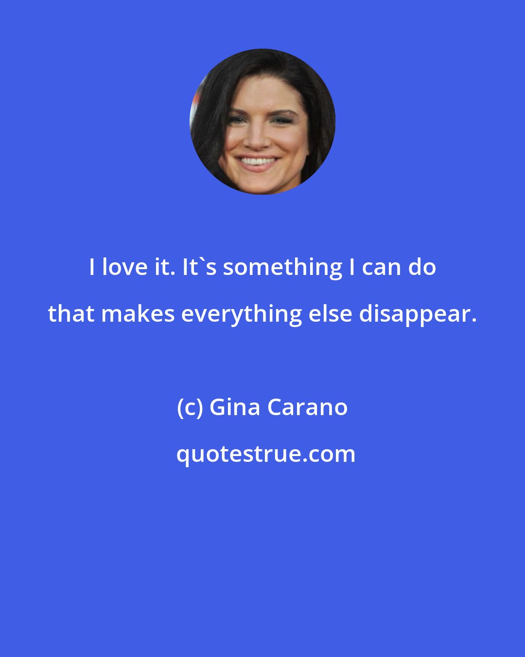 Gina Carano: I love it. It's something I can do that makes everything else disappear.