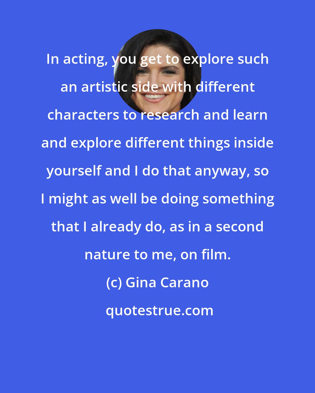 Gina Carano: In acting, you get to explore such an artistic side with different characters to research and learn and explore different things inside yourself and I do that anyway, so I might as well be doing something that I already do, as in a second nature to me, on film.