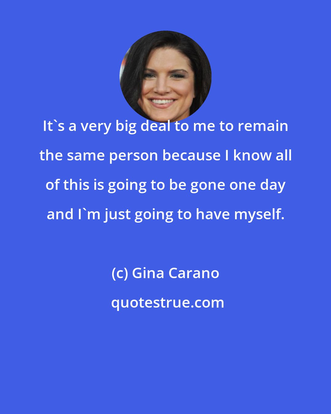 Gina Carano: It's a very big deal to me to remain the same person because I know all of this is going to be gone one day and I'm just going to have myself.