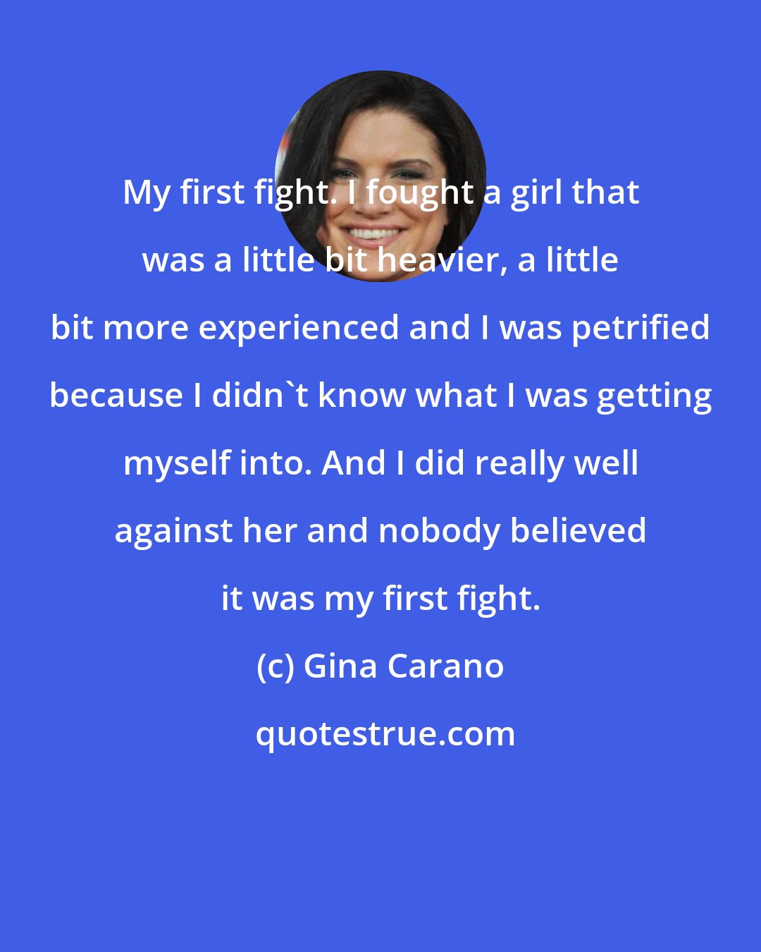 Gina Carano: My first fight. I fought a girl that was a little bit heavier, a little bit more experienced and I was petrified because I didn't know what I was getting myself into. And I did really well against her and nobody believed it was my first fight.