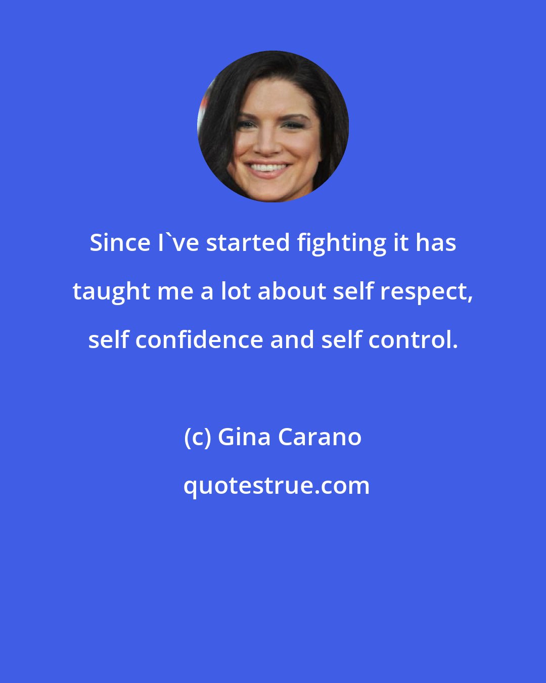 Gina Carano: Since I've started fighting it has taught me a lot about self respect, self confidence and self control.