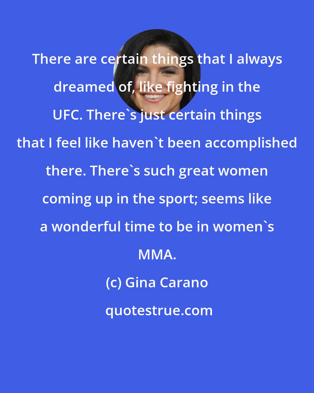 Gina Carano: There are certain things that I always dreamed of, like fighting in the UFC. There's just certain things that I feel like haven't been accomplished there. There's such great women coming up in the sport; seems like a wonderful time to be in women's MMA.